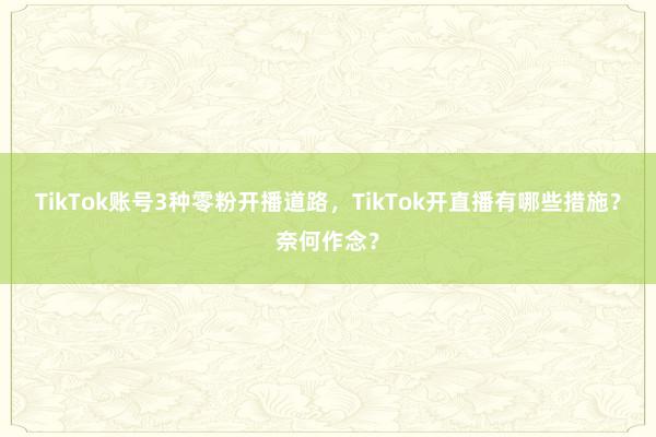 TikTok账号3种零粉开播道路，TikTok开直播有哪些措施？奈何作念？