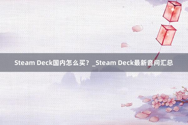 Steam Deck国内怎么买？_Steam Deck最新音问汇总